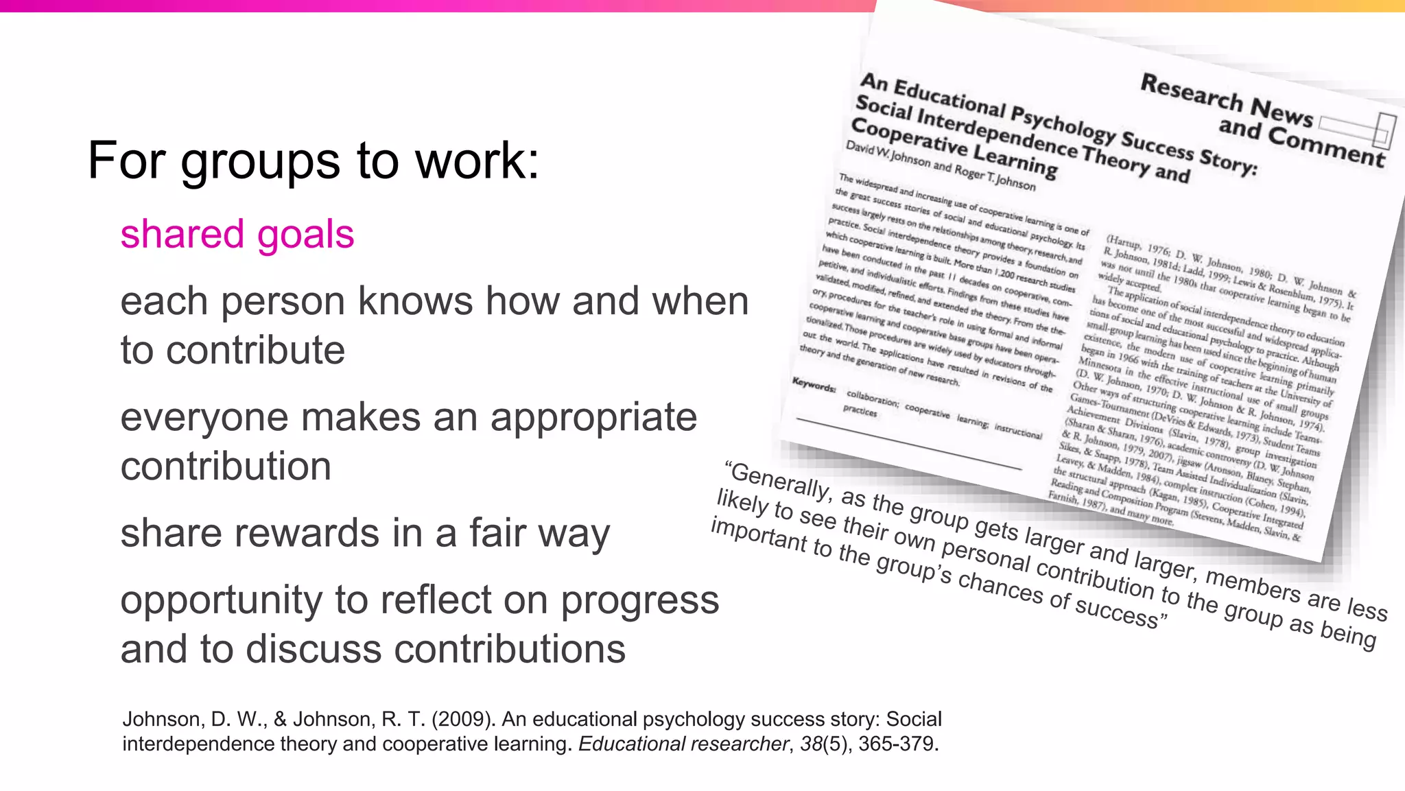 For groups to work:
shared goals
each person knows how and when
to contribute
everyone makes an appropriate
contribution
share rewards in a fair way
opportunity to reflect on progress
and to discuss contributions
Johnson, D. W., & Johnson, R. T. (2009). An educational psychology success story: Social
interdependence theory and cooperative learning. Educational researcher, 38(5), 365-379.
 