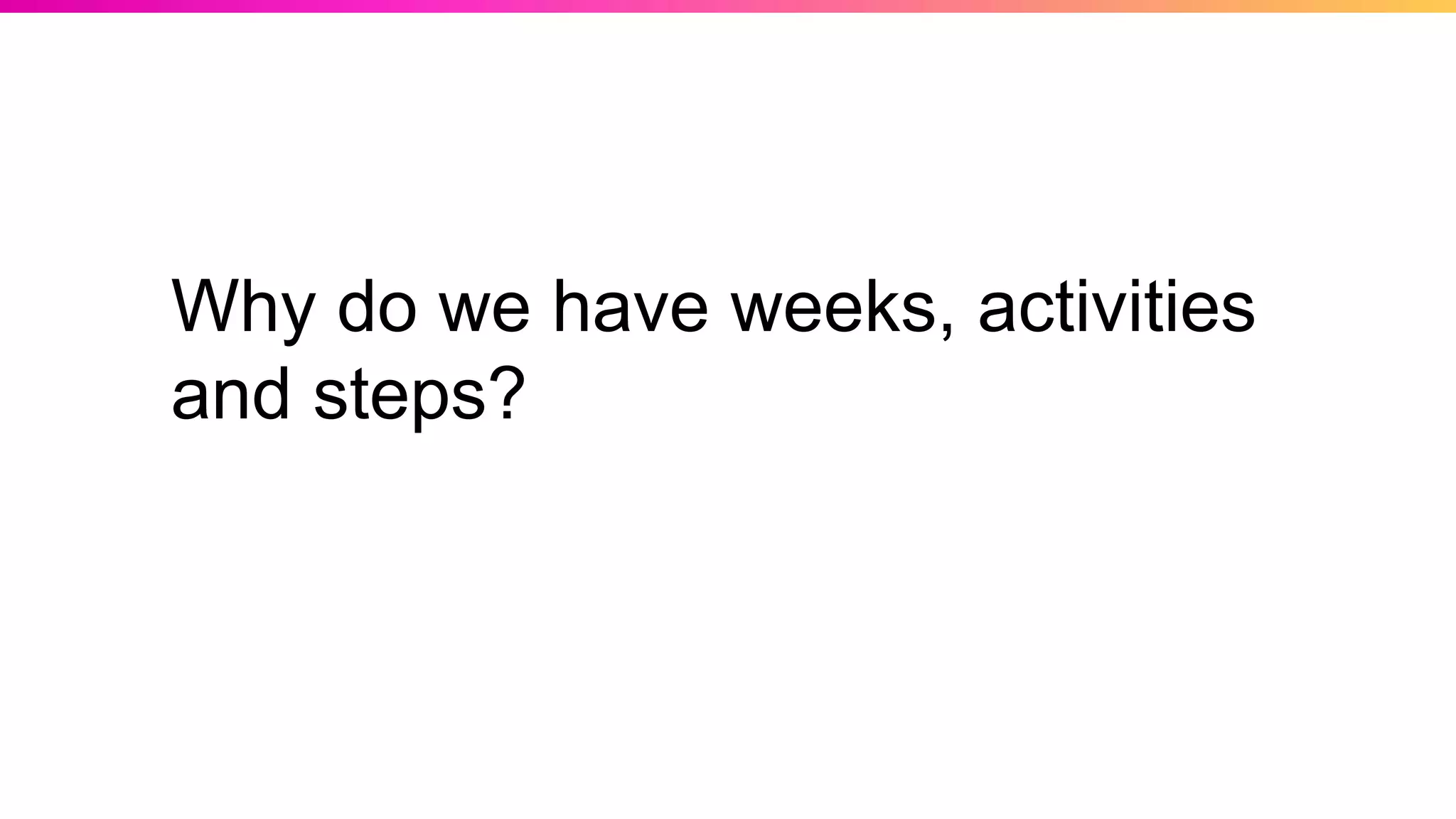 Why do we have weeks, activities
and steps?
 