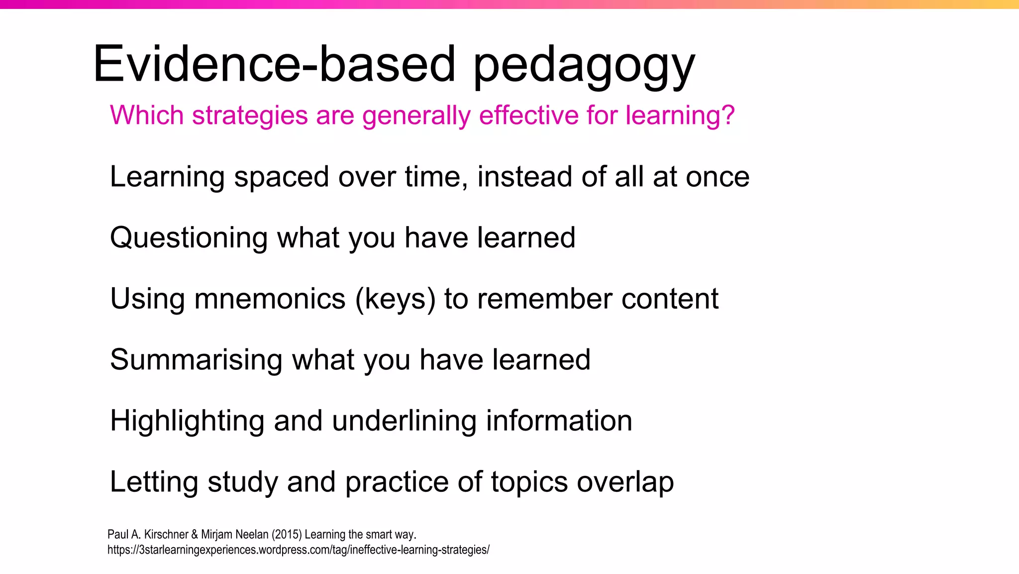 Evidence-based pedagogy
Learning spaced over time, instead of all at once
Questioning what you have learned
Using mnemonics (keys) to remember content
Summarising what you have learned
Highlighting and underlining information
Letting study and practice of topics overlap
Which strategies are generally effective for learning?
Paul A. Kirschner & Mirjam Neelan (2015) Learning the smart way.
https://3starlearningexperiences.wordpress.com/tag/ineffective-learning-strategies/
 