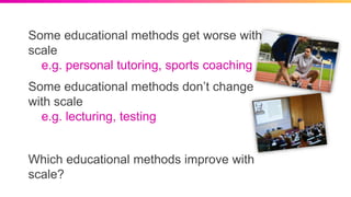Some educational methods get worse with
scale
e.g. personal tutoring, sports coaching
Some educational methods don’t change
with scale
e.g. lecturing, testing
Which educational methods improve with
scale?
 
