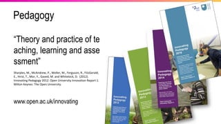 Pedagogy
“Theory and practice of te
aching, learning and asse
ssment”
Sharples, M., McAndrew, P., Weller, M., Ferguson, R., FitzGerald,
E., Hirst, T., Mor, Y., Gaved, M. and Whitelock, D. (2012).
Innovating Pedagogy 2012: Open University Innovation Report 1.
Milton Keynes: The Open University.
www.open.ac.uk/innovating
 