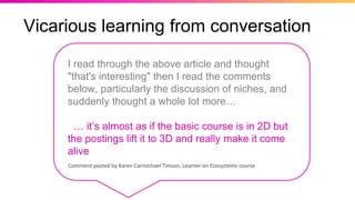 Vicarious learning from conversation
Comment posted by Karen Carmichael Timson, Learner on Ecosystems course
I read through the above article and thought
"that's interesting" then I read the comments
below, particularly the discussion of niches, and
suddenly thought a whole lot more…
… it’s almost as if the basic course is in 2D but
the postings lift it to 3D and really make it come
alive
 