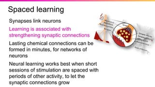 Synapses link neurons
Learning is associated with
strengthening synaptic connections
Lasting chemical connections can be
formed in minutes, for networks of
neurons
Neural learning works best when short
sessions of stimulation are spaced with
periods of other activity, to let the
synaptic connections grow
Spaced learning
 