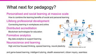 What next for pedagogy?
Personalised and social learning at massive scale
How to combine the learning benefits of social and personal learning
Lifelong professional development
Connecting learning in workplaces and online
Distributed accreditation
Blockchain technologies for education
Formative analytics
Big data analytics to support learning
Neuroscience and learning
High and low focused thinking, spaced learning, neural plasticity
and game-based learning, intelligent tutoring, stealth assessment, citizen inquiry, seamless
http://blockchain.open.ac.uk/
 