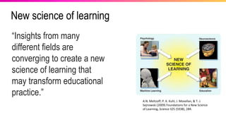 New science of learning
A.N. Meltzoff, P. K. Kuhl, J. Movellan, & T. J.
Sejnowski (2009) Foundations for a New Science
of Learning, Science 325 (5938), 284.
“Insights from many
different fields are
converging to create a new
science of learning that
may transform educational
practice.”
 