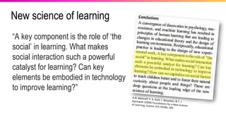 New science of learning
“A key component is the role of ‘the
social’ in learning. What makes
social interaction such a powerful
catalyst for learning? Can key
elements be embodied in technology
to improve learning?”
 