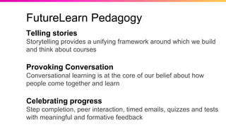 Telling stories
Storytelling provides a unifying framework around which we build
and think about courses
Provoking Conversation
Conversational learning is at the core of our belief about how
people come together and learn
Celebrating progress
Step completion, peer interaction, timed emails, quizzes and tests
with meaningful and formative feedback
FutureLearn Pedagogy
 