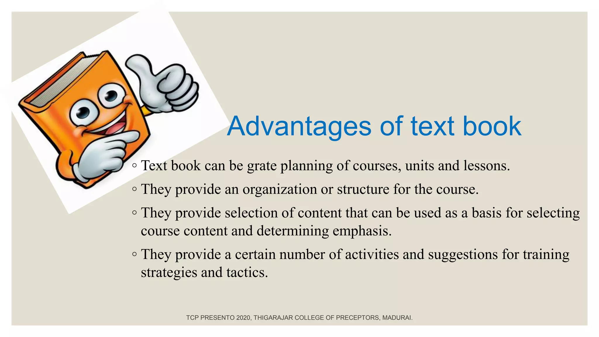 Advantages of text book
◦ Text book can be grate planning of courses, units and lessons.
◦ They provide an organization or structure for the course.
◦ They provide selection of content that can be used as a basis for selecting
course content and determining emphasis.
◦ They provide a certain number of activities and suggestions for training
strategies and tactics.
TCP PRESENTO 2020, THIGARAJAR COLLEGE OF PRECEPTORS, MADURAI.
 