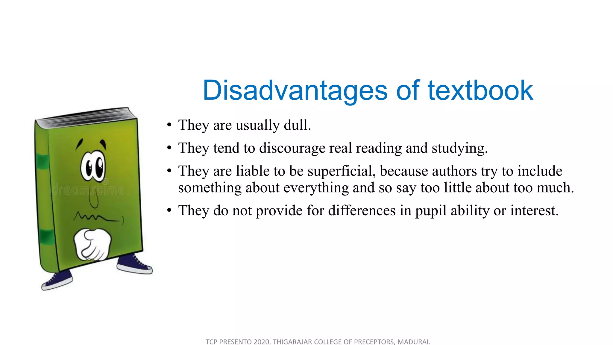 Disadvantages of textbook
• They are usually dull.
• They tend to discourage real reading and studying.
• They are liable to be superficial, because authors try to include
something about everything and so say too little about too much.
• They do not provide for differences in pupil ability or interest.
TCP PRESENTO 2020, THIGARAJAR COLLEGE OF PRECEPTORS, MADURAI.
 