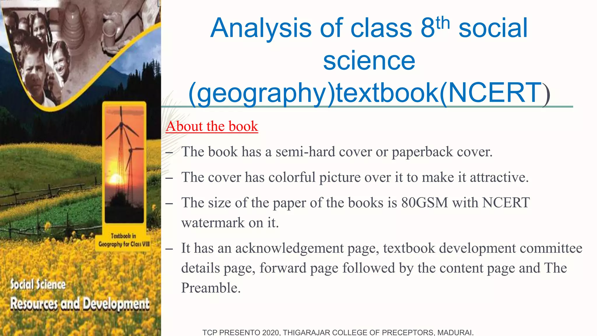 Analysis of class 8th social
science
(geography)textbook(NCERT)
About the book
– The book has a semi-hard cover or paperback cover.
– The cover has colorful picture over it to make it attractive.
– The size of the paper of the books is 80GSM with NCERT
watermark on it.
– It has an acknowledgement page, textbook development committee
details page, forward page followed by the content page and The
Preamble.
TCP PRESENTO 2020, THIGARAJAR COLLEGE OF PRECEPTORS, MADURAI.
 