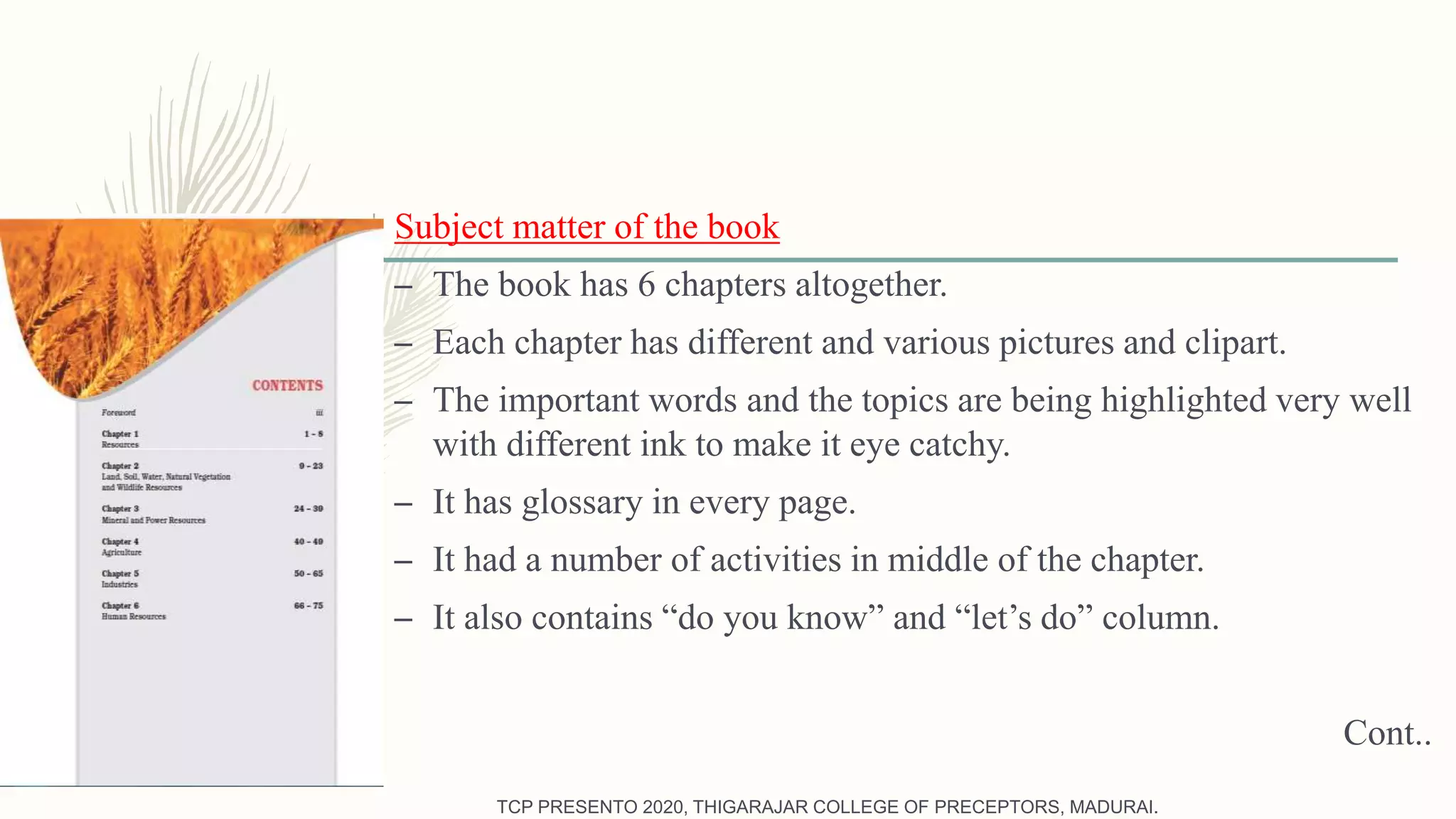 Subject matter of the book
– The book has 6 chapters altogether.
– Each chapter has different and various pictures and clipart.
– The important words and the topics are being highlighted very well
with different ink to make it eye catchy.
– It has glossary in every page.
– It had a number of activities in middle of the chapter.
– It also contains “do you know” and “let’s do” column.
Cont..
TCP PRESENTO 2020, THIGARAJAR COLLEGE OF PRECEPTORS, MADURAI.
 