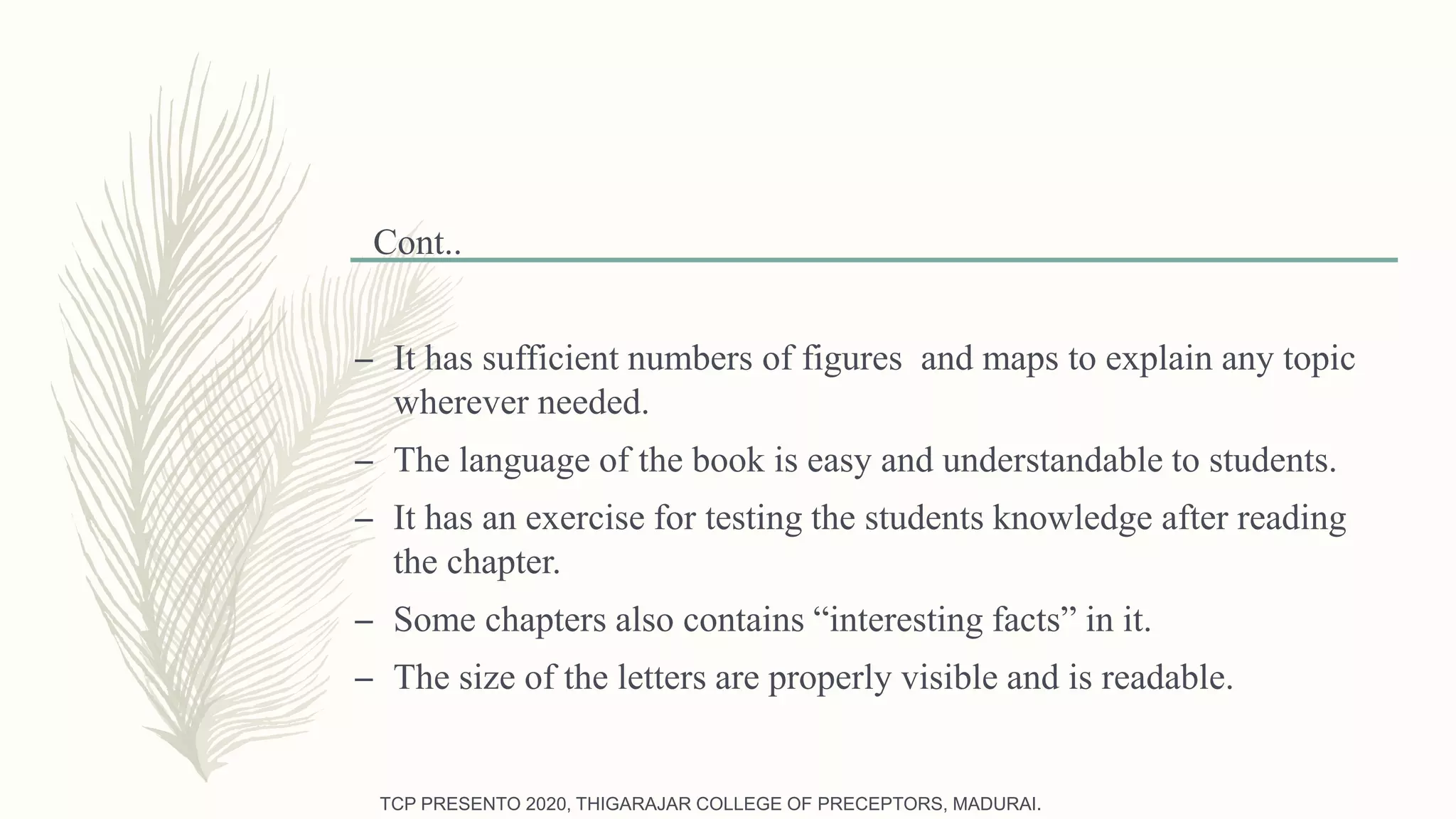 Cont..
– It has sufficient numbers of figures and maps to explain any topic
wherever needed.
– The language of the book is easy and understandable to students.
– It has an exercise for testing the students knowledge after reading
the chapter.
– Some chapters also contains “interesting facts” in it.
– The size of the letters are properly visible and is readable.
TCP PRESENTO 2020, THIGARAJAR COLLEGE OF PRECEPTORS, MADURAI.
 