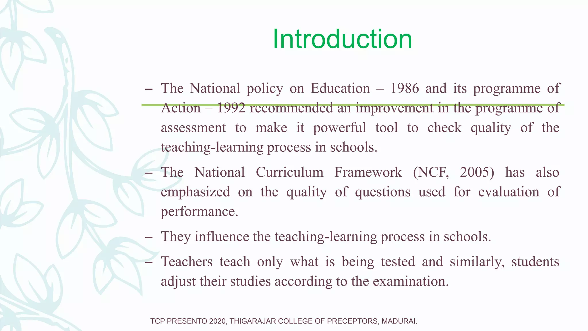 Introduction
– The National policy on Education – 1986 and its programme of
Action – 1992 recommended an improvement in the programme of
assessment to make it powerful tool to check quality of the
teaching-learning process in schools.
– The National Curriculum Framework (NCF, 2005) has also
emphasized on the quality of questions used for evaluation of
performance.
– They influence the teaching-learning process in schools.
– Teachers teach only what is being tested and similarly, students
adjust their studies according to the examination.
TCP PRESENTO 2020, THIGARAJAR COLLEGE OF PRECEPTORS, MADURAI.
 