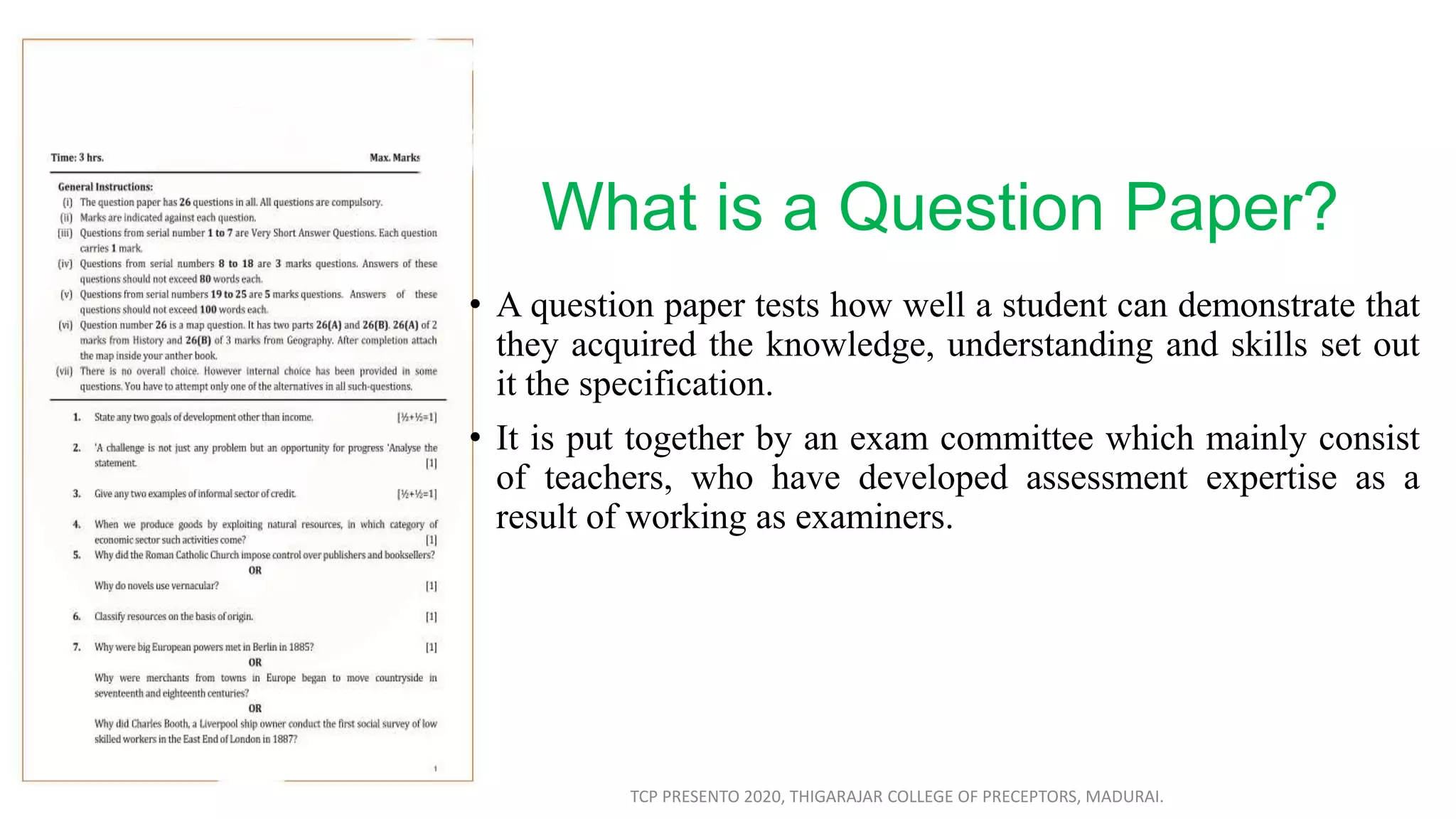 What is a Question Paper?
• A question paper tests how well a student can demonstrate that
they acquired the knowledge, understanding and skills set out
it the specification.
• It is put together by an exam committee which mainly consist
of teachers, who have developed assessment expertise as a
result of working as examiners.
TCP PRESENTO 2020, THIGARAJAR COLLEGE OF PRECEPTORS, MADURAI.
 