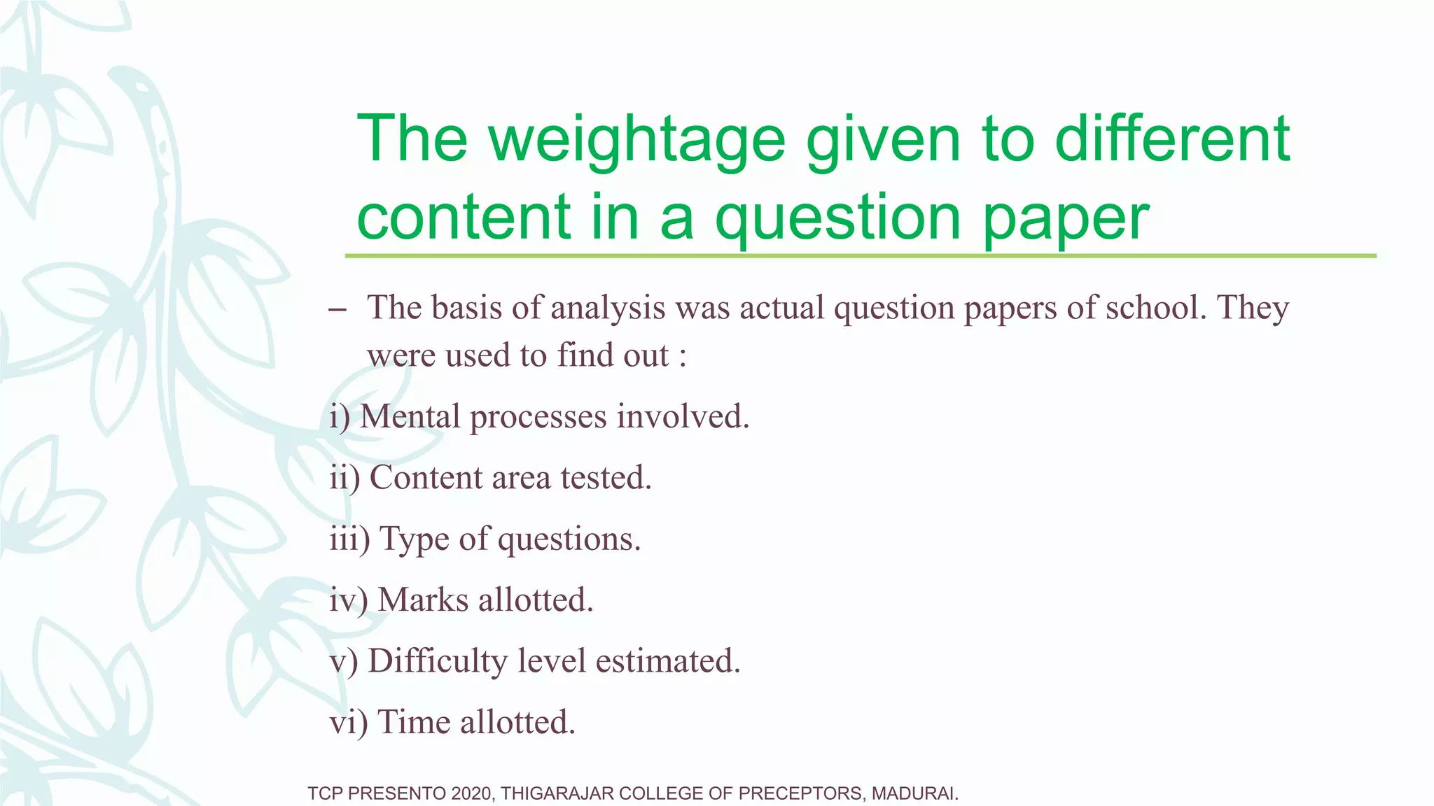 The weightage given to different
content in a question paper
– The basis of analysis was actual question papers of school. They
were used to find out :
i) Mental processes involved.
ii) Content area tested.
iii) Type of questions.
iv) Marks allotted.
v) Difficulty level estimated.
vi) Time allotted.
TCP PRESENTO 2020, THIGARAJAR COLLEGE OF PRECEPTORS, MADURAI.
 