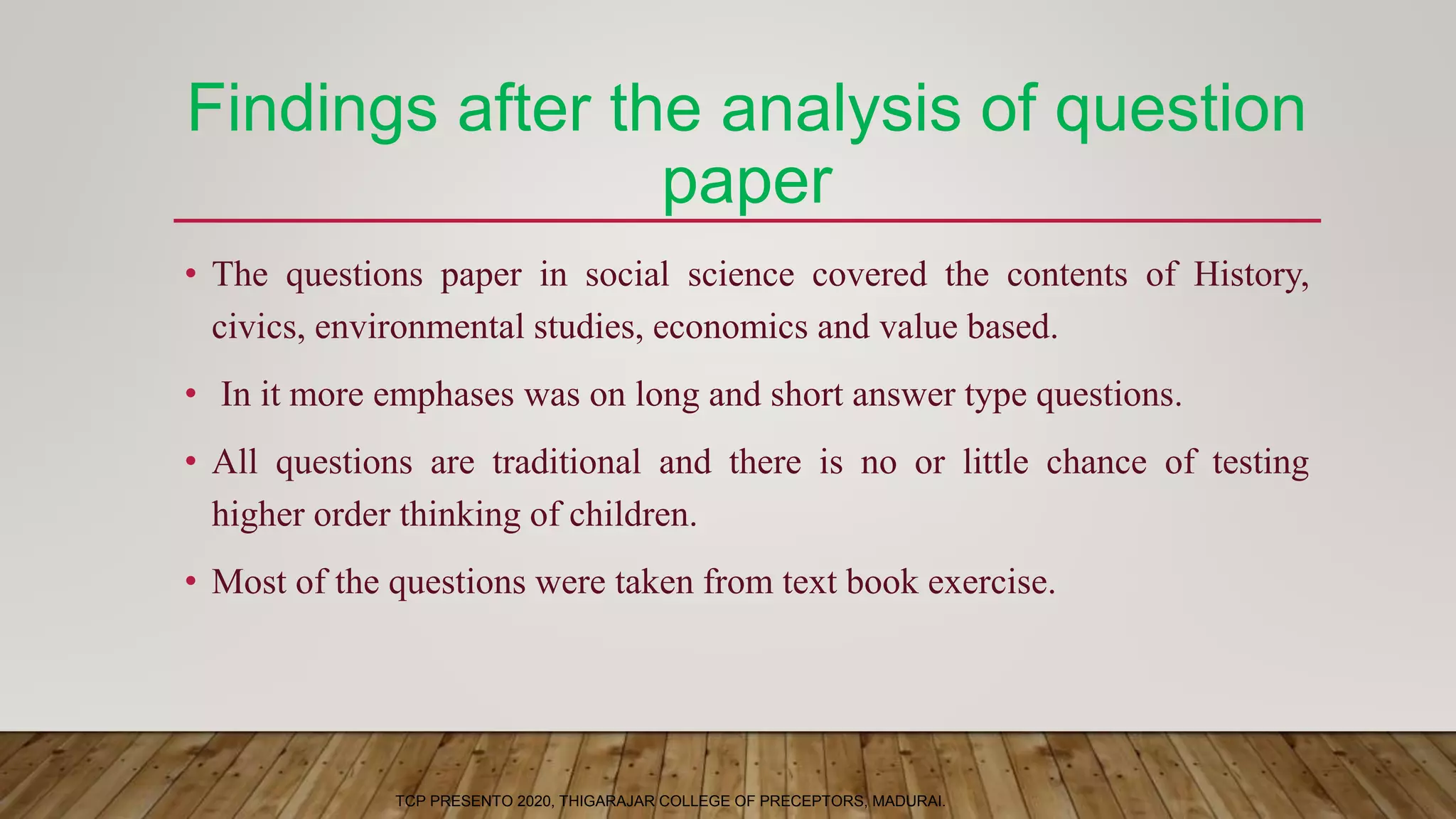 Findings after the analysis of question
paper
• The questions paper in social science covered the contents of History,
civics, environmental studies, economics and value based.
• In it more emphases was on long and short answer type questions.
• All questions are traditional and there is no or little chance of testing
higher order thinking of children.
• Most of the questions were taken from text book exercise.
TCP PRESENTO 2020, THIGARAJAR COLLEGE OF PRECEPTORS, MADURAI.
 