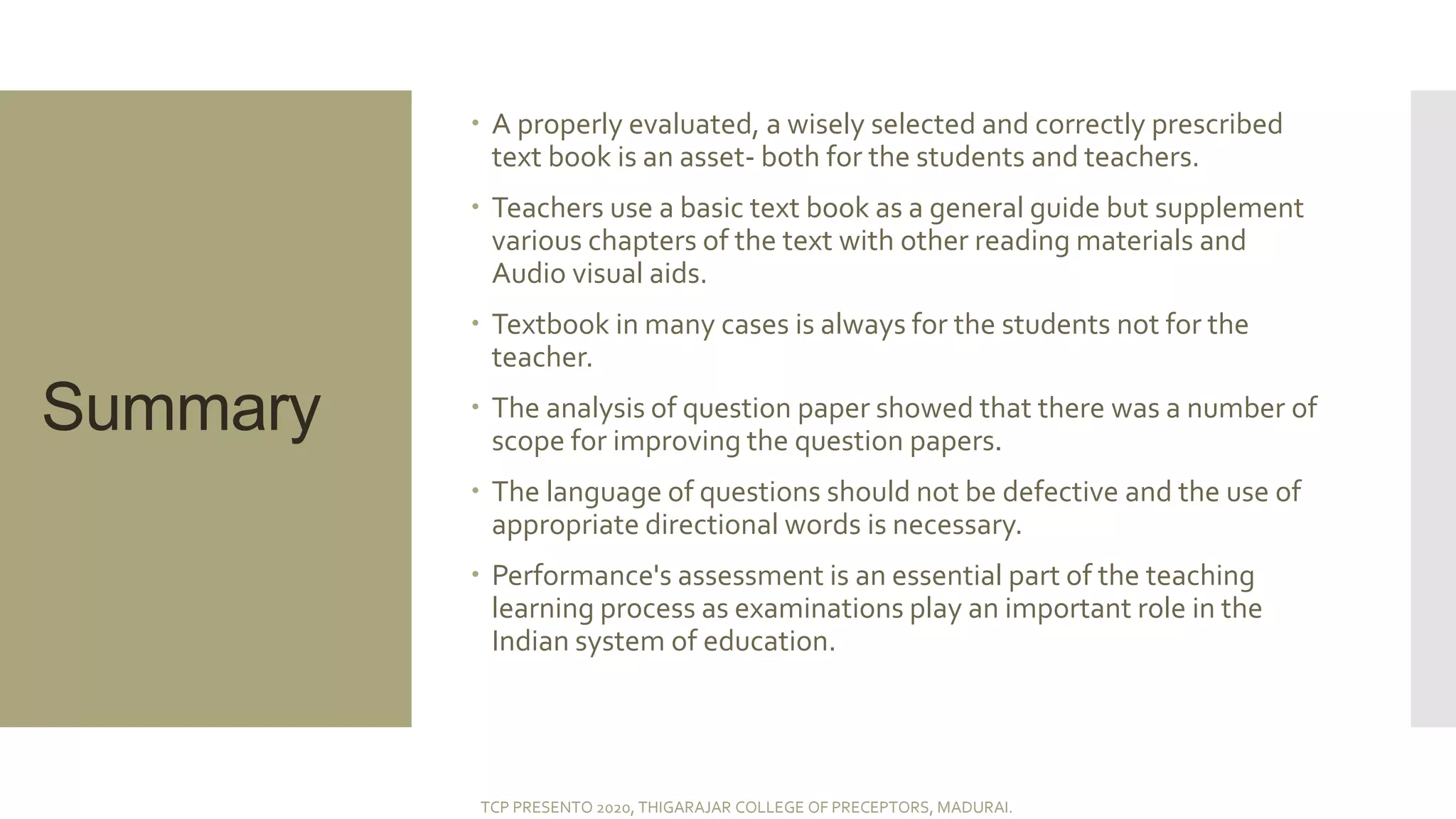 Summary
 A properly evaluated, a wisely selected and correctly prescribed
text book is an asset- both for the students and teachers.
 Teachers use a basic text book as a general guide but supplement
various chapters of the text with other reading materials and
Audio visual aids.
 Textbook in many cases is always for the students not for the
teacher.
 The analysis of question paper showed that there was a number of
scope for improving the question papers.
 The language of questions should not be defective and the use of
appropriate directional words is necessary.
 Performance's assessment is an essential part of the teaching
learning process as examinations play an important role in the
Indian system of education.
TCP PRESENTO 2020, THIGARAJAR COLLEGE OF PRECEPTORS, MADURAI.
 
