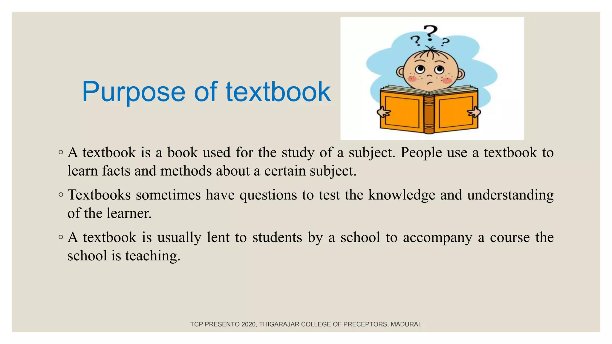Purpose of textbook
◦ A textbook is a book used for the study of a subject. People use a textbook to
learn facts and methods about a certain subject.
◦ Textbooks sometimes have questions to test the knowledge and understanding
of the learner.
◦ A textbook is usually lent to students by a school to accompany a course the
school is teaching.
TCP PRESENTO 2020, THIGARAJAR COLLEGE OF PRECEPTORS, MADURAI.
 