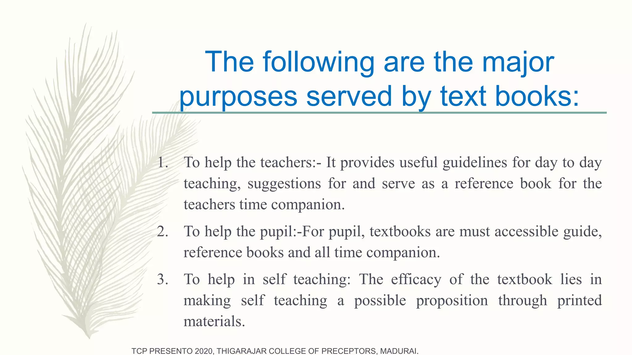 The following are the major
purposes served by text books:
1. To help the teachers:- It provides useful guidelines for day to day
teaching, suggestions for and serve as a reference book for the
teachers time companion.
2. To help the pupil:-For pupil, textbooks are must accessible guide,
reference books and all time companion.
3. To help in self teaching: The efficacy of the textbook lies in
making self teaching a possible proposition through printed
materials.
TCP PRESENTO 2020, THIGARAJAR COLLEGE OF PRECEPTORS, MADURAI.
 