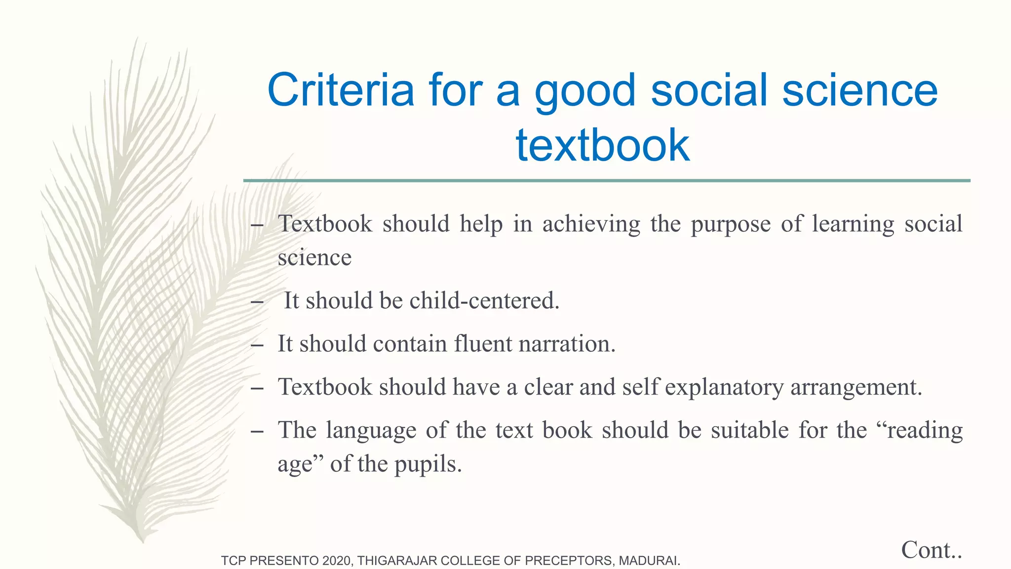 Criteria for a good social science
textbook
– Textbook should help in achieving the purpose of learning social
science
– It should be child-centered.
– It should contain fluent narration.
– Textbook should have a clear and self explanatory arrangement.
– The language of the text book should be suitable for the “reading
age” of the pupils.
Cont..TCP PRESENTO 2020, THIGARAJAR COLLEGE OF PRECEPTORS, MADURAI.
 