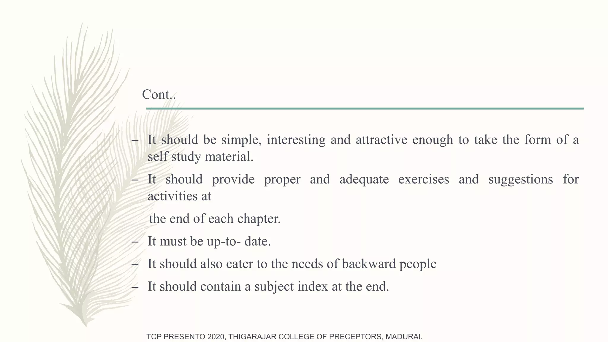 Cont..
– It should be simple, interesting and attractive enough to take the form of a
self study material.
– It should provide proper and adequate exercises and suggestions for
activities at
the end of each chapter.
– It must be up-to- date.
– It should also cater to the needs of backward people
– It should contain a subject index at the end.
TCP PRESENTO 2020, THIGARAJAR COLLEGE OF PRECEPTORS, MADURAI.
 