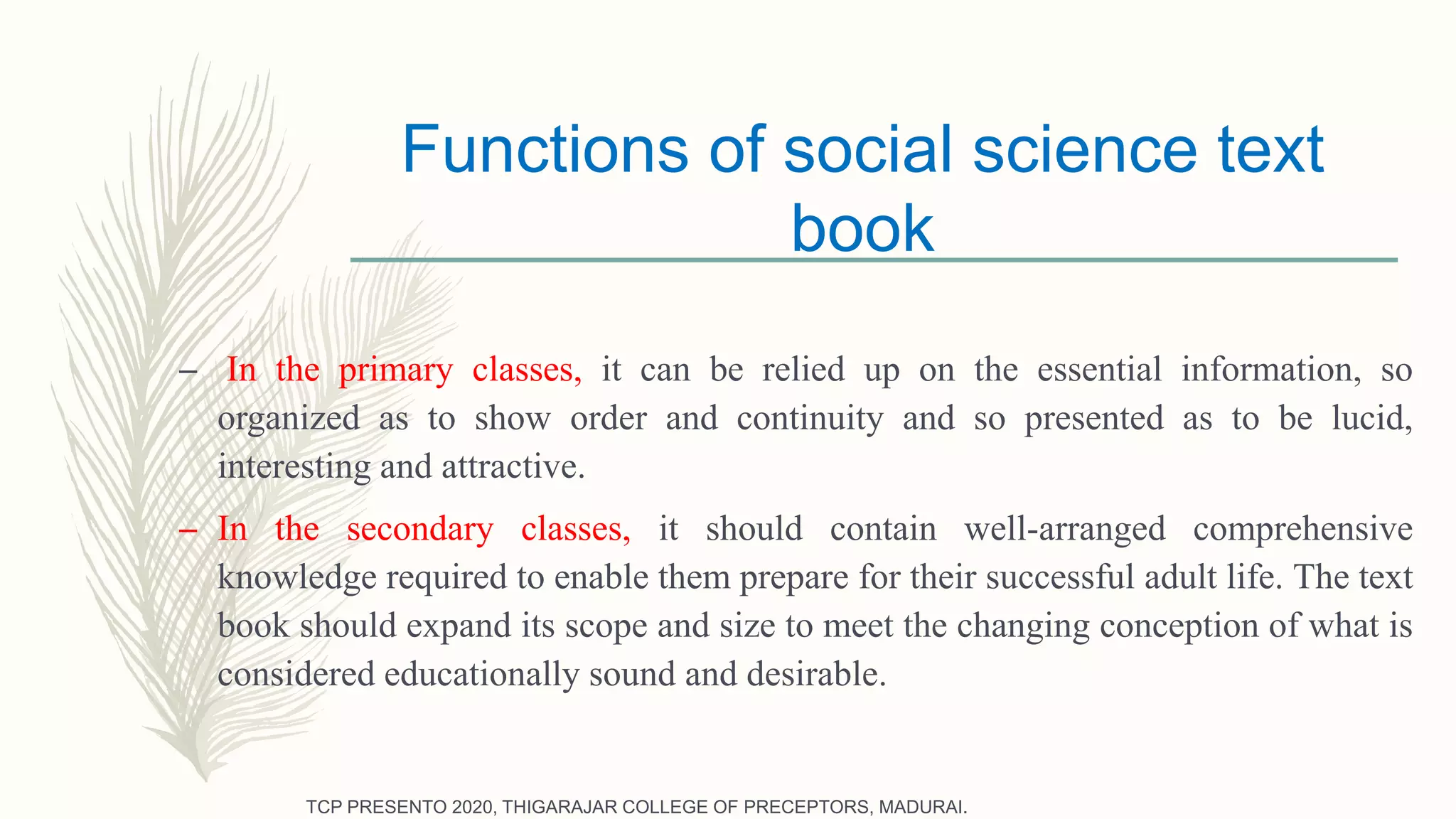 Functions of social science text
book
– In the primary classes, it can be relied up on the essential information, so
organized as to show order and continuity and so presented as to be lucid,
interesting and attractive.
– In the secondary classes, it should contain well-arranged comprehensive
knowledge required to enable them prepare for their successful adult life. The text
book should expand its scope and size to meet the changing conception of what is
considered educationally sound and desirable.
TCP PRESENTO 2020, THIGARAJAR COLLEGE OF PRECEPTORS, MADURAI.
 