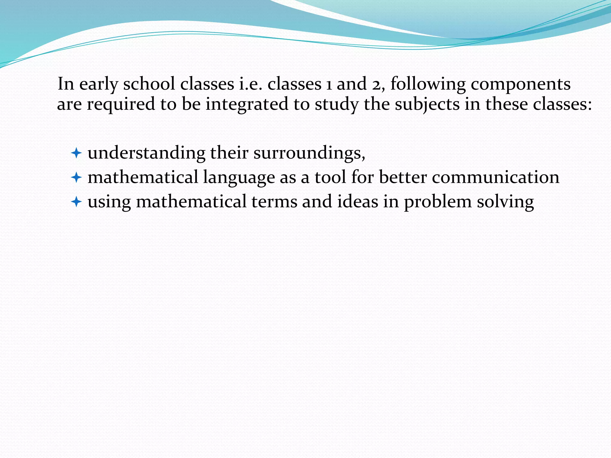 In early school classes i.e. classes 1 and 2, following components
are required to be integrated to study the subjects in these classes:
 understanding their surroundings,
 mathematical language as a tool for better communication
 using mathematical terms and ideas in problem solving
 