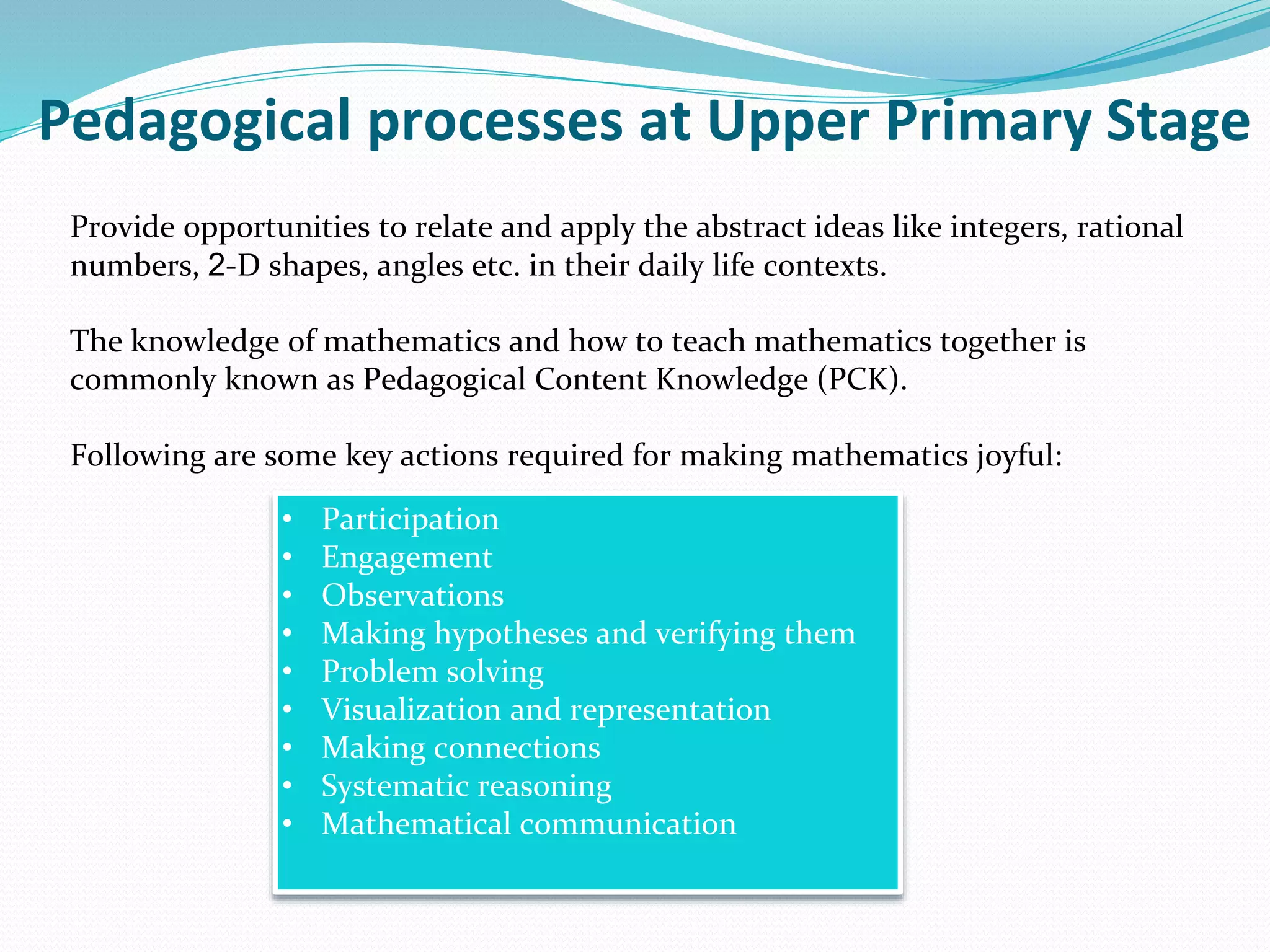 Provide opportunities to relate and apply the abstract ideas like integers, rational
numbers, 2-D shapes, angles etc. in their daily life contexts.
The knowledge of mathematics and how to teach mathematics together is
commonly known as Pedagogical Content Knowledge (PCK).
Following are some key actions required for making mathematics joyful:
Pedagogical processes at Upper Primary Stage
• Participation
• Engagement
• Observations
• Making hypotheses and verifying them
• Problem solving
• Visualization and representation
• Making connections
• Systematic reasoning
• Mathematical communication
 