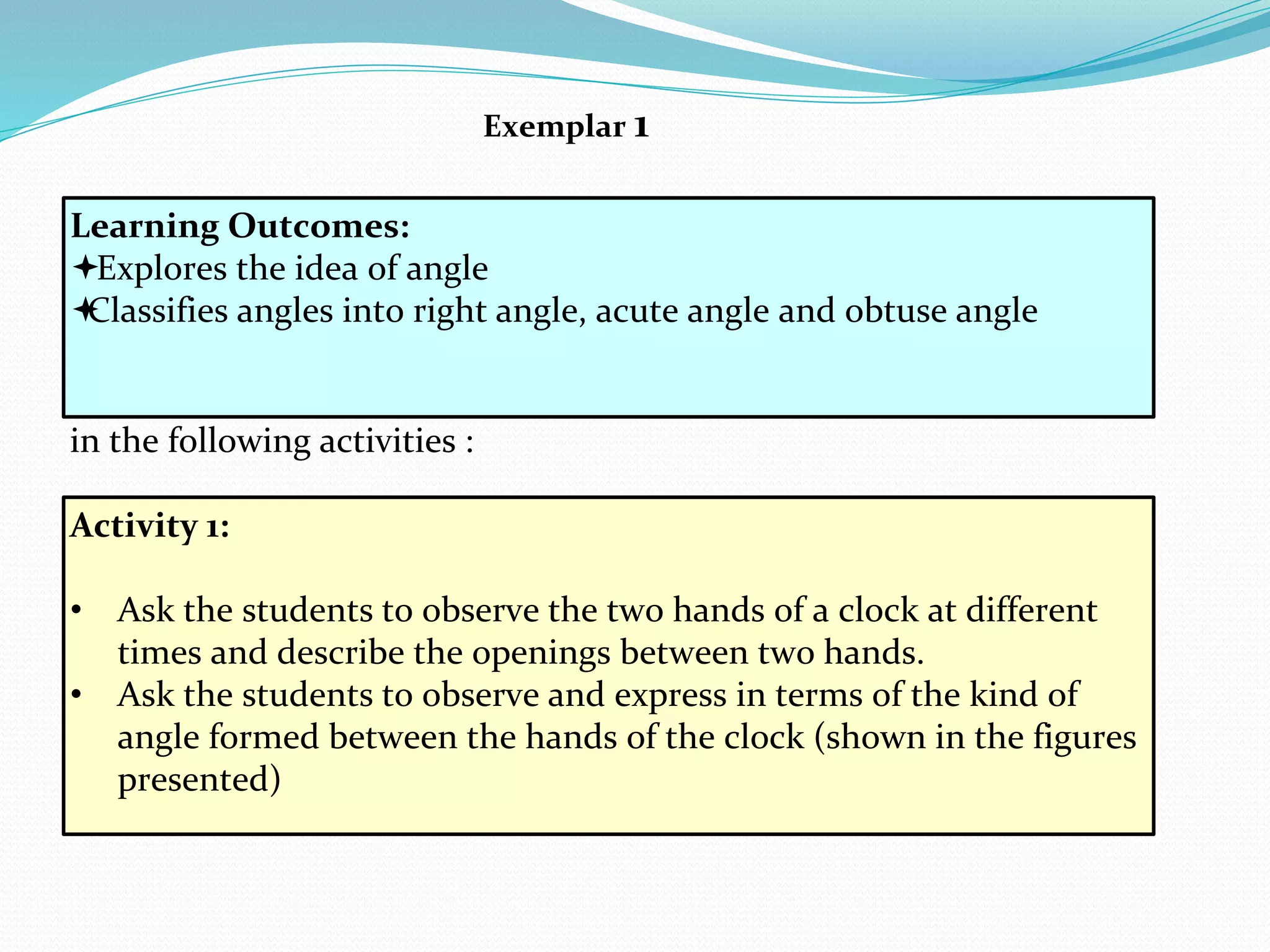 In order to achieve these learning outcomes students may be engaged
in the following activities :
Learning Outcomes:
Explores the idea of angle
Classifies angles into right angle, acute angle and obtuse angle
Exemplar 1
Activity 1:
• Ask the students to observe the two hands of a clock at different
times and describe the openings between two hands.
• Ask the students to observe and express in terms of the kind of
angle formed between the hands of the clock (shown in the figures
presented)
 