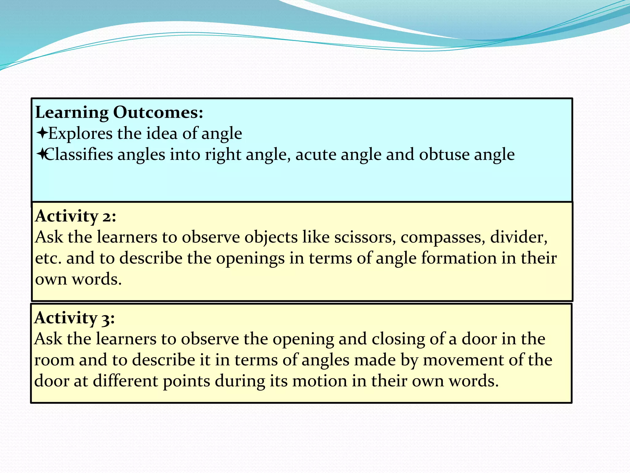 Learning Outcomes:
Explores the idea of angle
Classifies angles into right angle, acute angle and obtuse angle
Activity 2:
Ask the learners to observe objects like scissors, compasses, divider,
etc. and to describe the openings in terms of angle formation in their
own words.
Activity 3:
Ask the learners to observe the opening and closing of a door in the
room and to describe it in terms of angles made by movement of the
door at different points during its motion in their own words.
 