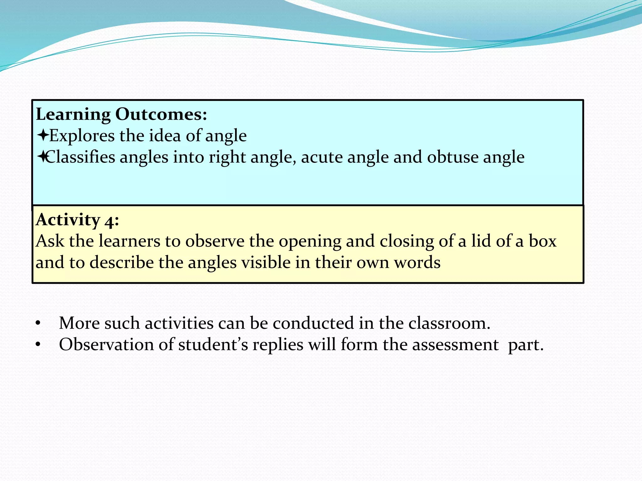 Learning Outcomes:
Explores the idea of angle
Classifies angles into right angle, acute angle and obtuse angle
Activity 4:
Ask the learners to observe the opening and closing of a lid of a box
and to describe the angles visible in their own words
• More such activities can be conducted in the classroom.
• Observation of student’s replies will form the assessment part.
 