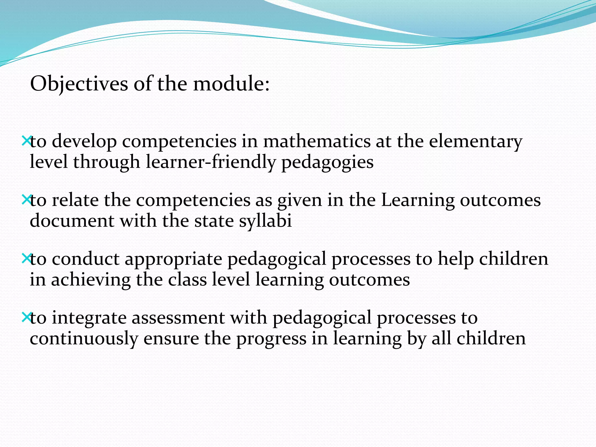 Objectives of the module:
to develop competencies in mathematics at the elementary
level through learner-friendly pedagogies
to relate the competencies as given in the Learning outcomes
document with the state syllabi
to conduct appropriate pedagogical processes to help children
in achieving the class level learning outcomes
to integrate assessment with pedagogical processes to
continuously ensure the progress in learning by all children
 