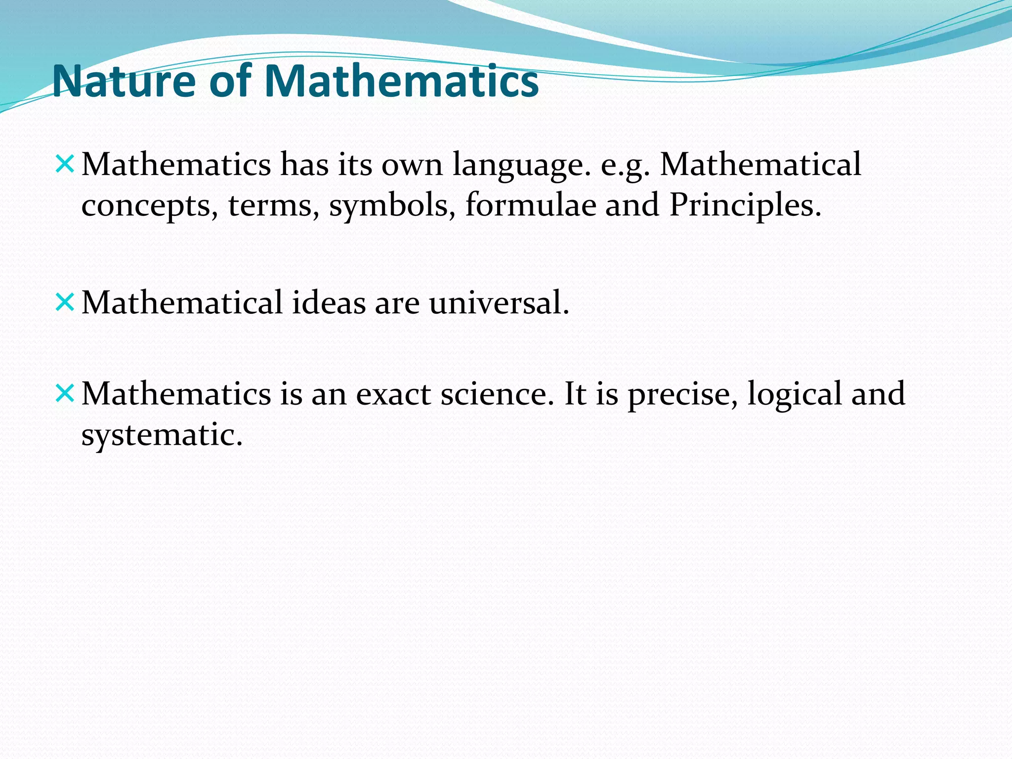 Nature of Mathematics
Mathematics has its own language. e.g. Mathematical
concepts, terms, symbols, formulae and Principles.
Mathematical ideas are universal.
Mathematics is an exact science. It is precise, logical and
systematic.
 