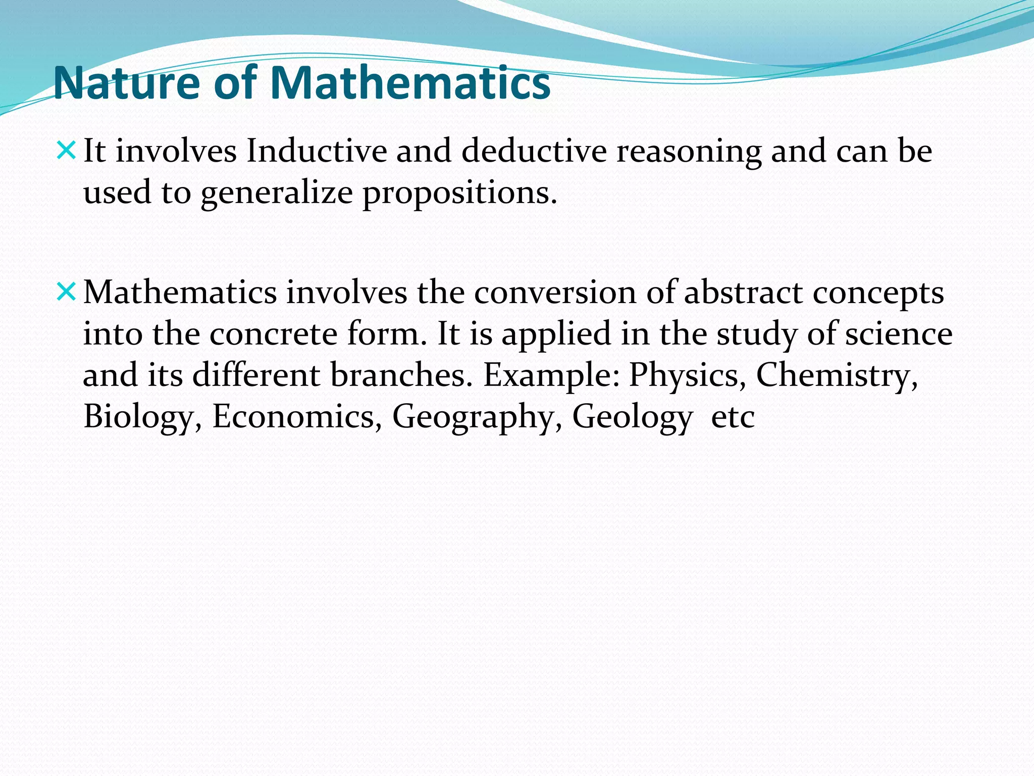 Nature of Mathematics
It involves Inductive and deductive reasoning and can be
used to generalize propositions.
Mathematics involves the conversion of abstract concepts
into the concrete form. It is applied in the study of science
and its different branches. Example: Physics, Chemistry,
Biology, Economics, Geography, Geology etc
 