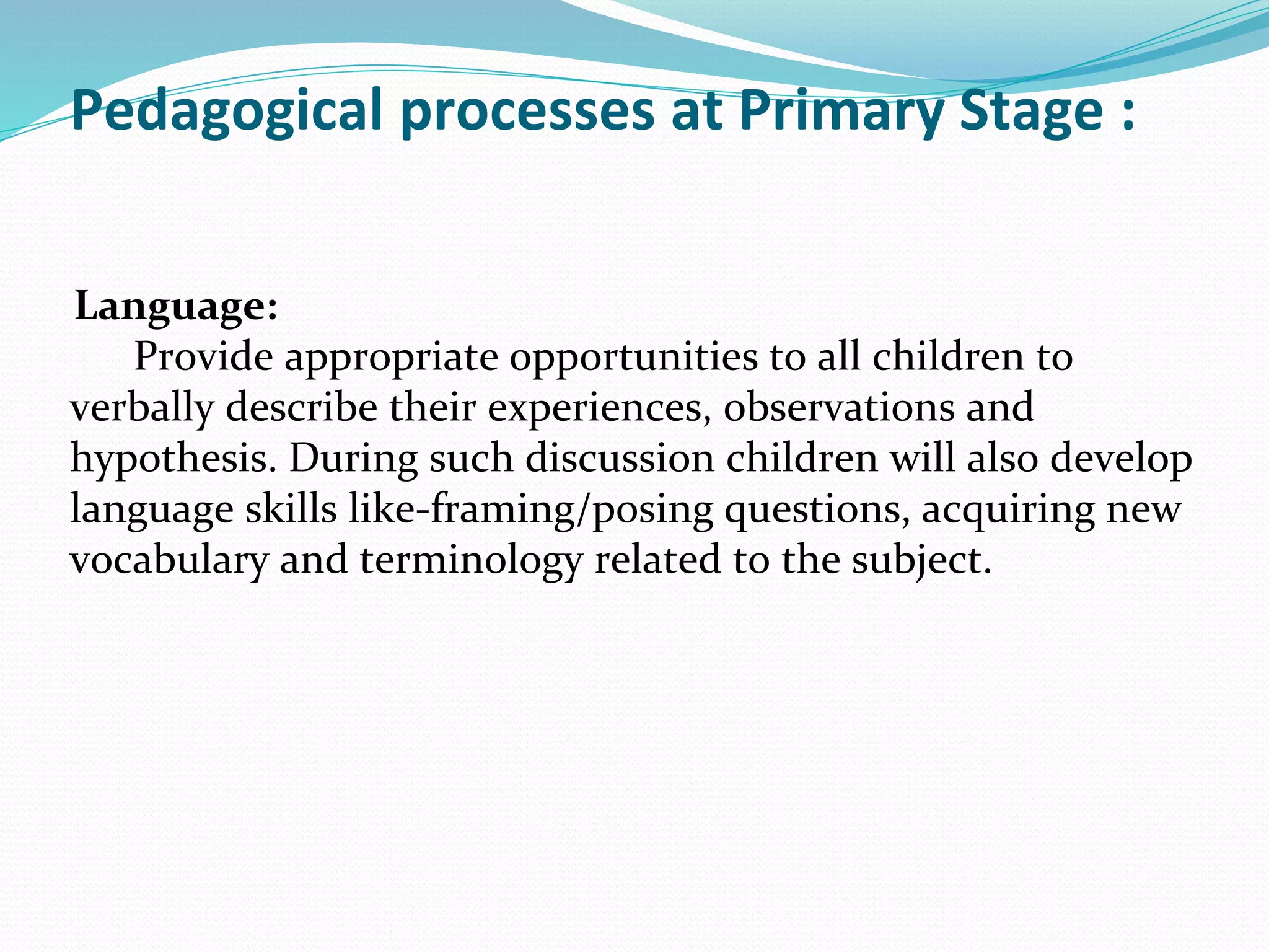 Pedagogical processes at Primary Stage :
Language:
Provide appropriate opportunities to all children to
verbally describe their experiences, observations and
hypothesis. During such discussion children will also develop
language skills like-framing/posing questions, acquiring new
vocabulary and terminology related to the subject.
 