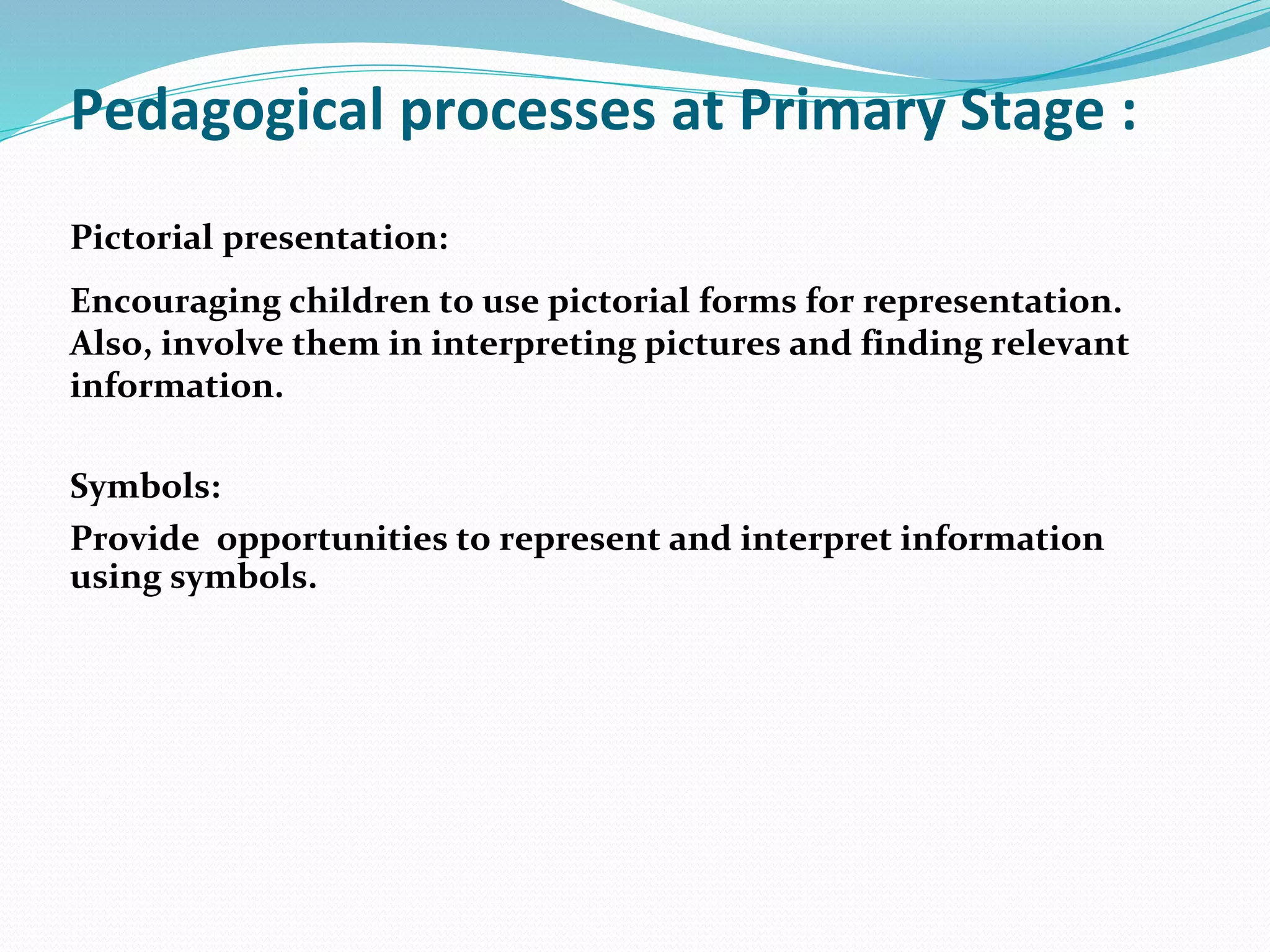 Pedagogical processes at Primary Stage :
Pictorial presentation:
Encouraging children to use pictorial forms for representation.
Also, involve them in interpreting pictures and finding relevant
information.
Symbols:
Provide opportunities to represent and interpret information
using symbols.
 