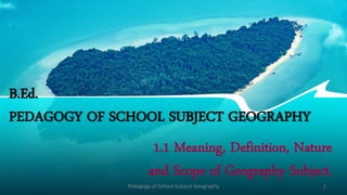 B.Ed.
PEDAGOGY OF SCHOOL SUBJECT GEOGRAPHY
1.1 Meaning, Definition, Nature
and Scope of Geography Subject.
Pedagogy of School Subject Geography 1
 