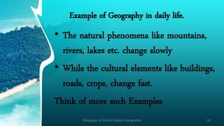 Example of Geography in daily life.
• The natural phenomena like mountains,
rivers, lakes etc. change slowly
• While the cultural elements like buildings,
roads, crops, change fast.
Think of more such Examples
Pedagogy of School Subject Geography 10
 