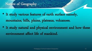 Nature of Geography
• It study various features of earth surface namely,
mountains, hills, plains, plateaus, volcanoes.
• It study natural and physical environment and how these
environment affect life of mankind.
Pedagogy of School Subject Geography 11
 