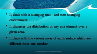 • It deals with a changing man and ever changing
environment.
• It discusses the distribution of any one element over a
given area.
• It deals with the various areas of earth surface which are
different from one another.
Pedagogy of School Subject Geography 12
 