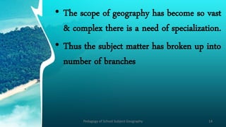 • The scope of geography has become so vast
& complex there is a need of specialization.
• Thus the subject matter has broken up into
number of branches
Pedagogy of School Subject Geography 14
 