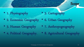 Scope
• 1. Physiography
• 2. Economic Geography
• 3. Human Geography
• 4. Political Geography.
• 5. Cartography
• 6. Urban Geography
• 7. Anthropogeography
• 8. Agricultural Geography
Pedagogy of School Subject Geography 15
 