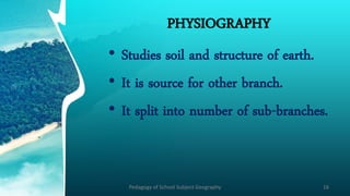 PHYSIOGRAPHY
• Studies soil and structure of earth.
• It is source for other branch.
• It split into number of sub-branches.
Pedagogy of School Subject Geography 16
 