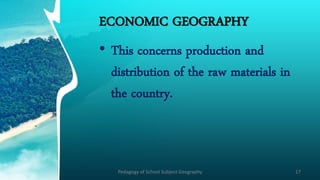 ECONOMIC GEOGRAPHY
• This concerns production and
distribution of the raw materials in
the country.
Pedagogy of School Subject Geography 17
 