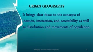 URBAN GEOGRAPHY
It brings clear focus to the concepts of
location, interaction, and accessibility as well
as distribution and movements of population.
Pedagogy of School Subject Geography 21
 