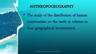 ANTHROPOGEOGRAPHY
• The study of the distribution of human
communities on the earth in relation to
their geographical environment.
Pedagogy of School Subject Geography 22
 