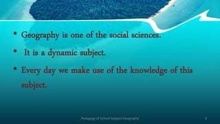 • Geography is one of the social sciences.
• It is a dynamic subject.
• Every day we make use of the knowledge of this
subject.
Pedagogy of School Subject Geography 4
 