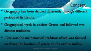 Concept
• Geography has been defined differently through different
periods of its history.
• Geographical work in ancient Greece had followed two
distinct traditions.
• One was the mathematical tradition which was focused
on fixing the location of places on the earth’s surface.
Pedagogy of School Subject Geography 5
 