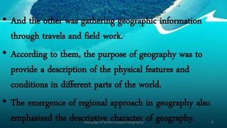 • And the other was gathering geographic information
through travels and field work.
• According to them, the purpose of geography was to
provide a description of the physical features and
conditions in different parts of the world.
• The emergence of regional approach in geography also
emphasized the descriptive character of geography.
Pedagogy of School Subject Geography 6
 