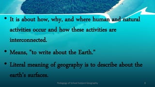 • It is about how, why, and where human and natural
activities occur and how these activities are
interconnected.
• Means, "to write about the Earth."
• Literal meaning of geography is to describe about the
earth’s surfaces.
Pedagogy of School Subject Geography 8
 